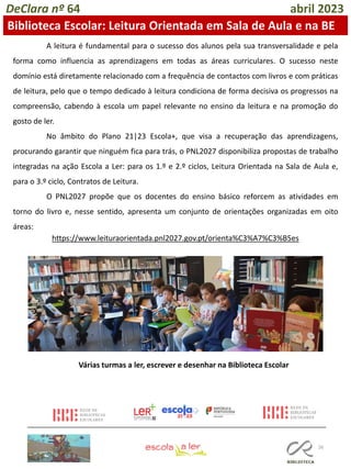 26
A leitura é fundamental para o sucesso dos alunos pela sua transversalidade e pela
forma como influencia as aprendizagens em todas as áreas curriculares. O sucesso neste
domínio está diretamente relacionado com a frequência de contactos com livros e com práticas
de leitura, pelo que o tempo dedicado à leitura condiciona de forma decisiva os progressos na
compreensão, cabendo à escola um papel relevante no ensino da leitura e na promoção do
gosto de ler.
No âmbito do Plano 21|23 Escola+, que visa a recuperação das aprendizagens,
procurando garantir que ninguém fica para trás, o PNL2027 disponibiliza propostas de trabalho
integradas na ação Escola a Ler: para os 1.º e 2.º ciclos, Leitura Orientada na Sala de Aula e,
para o 3.º ciclo, Contratos de Leitura.
O PNL2027 propõe que os docentes do ensino básico reforcem as atividades em
torno do livro e, nesse sentido, apresenta um conjunto de orientações organizadas em oito
áreas:
https://www.leituraorientada.pnl2027.gov.pt/orienta%C3%A7%C3%B5es
Várias turmas a ler, escrever e desenhar na Biblioteca Escolar
DeClara nº 64 abril 2023
Biblioteca Escolar: Leitura Orientada em Sala de Aula e na BE
 