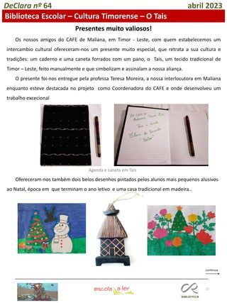 27
DeClara nº 64 abril 2023
Biblioteca Escolar – Cultura Timorense – O Tais
Os nossos amigos do CAFE de Maliana, em Timor - Leste, com quem estabelecemos um
intercambio cultural ofereceram-nos um presente muito especial, que retrata a sua cultura e
tradições: um caderno e uma caneta forrados com um pano, o Tais, um tecido tradicional de
Timor – Leste, feito manualmente e que simbolizam e assinalam a nossa aliança.
O presente foi-nos entregue pela professa Teresa Moreira, a nossa interlocutora em Maliana
enquanto esteve destacada no projeto como Coordenadora do CAFE e onde desenvolveu um
trabalho excecional
Presentes muito valiosos!
Ofereceram-nos também dois belos desenhos pintados pelos alunos mais pequenos alusivos
ao Natal, época em que terminam o ano letivo e uma casa tradicional em madeira..
Agenda e caneta em Tais
 