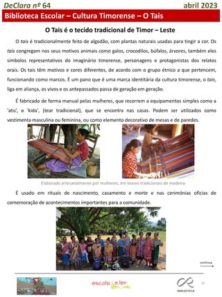 29
DeClara nº 64 abril 2023
Biblioteca Escolar – Cultura Timorense – O Tais
O tais é tradicionalmente feito de algodão, com plantas naturais usadas para tingir a cor. Os
tais congregam nos seus motivos animais como galos, crocodilos, búfalos, árvores, também eles
símbolos representativos do imaginário timorense, personagens e protagonistas dos relatos
orais. Os tais têm motivos e cores diferentes, de acordo com o grupo étnico a que pertencem,
funcionando como marcos. É um pano que é uma marca identitária da cultura timorense, o tais,
liga em aliança, os vivos e os antepassados passa de geração em geração.
É fabricado de forma manual pelas mulheres, que recorrem a equipamentos simples como a
'atis’, o 'kida', (tear tradicional), que se encontra nas casas. Podem ser utilizados como
vestimenta masculina ou feminina, ou como elemento decorativo de mesas e de paredes.
É usado em rituais de nascimento, casamento e morte e nas cerimónias oficias de
comemoração de acontecimentos importantes para a comunidade.
O Tais é o tecido tradicional de Timor – Leste
Elaborado artesanalmente por mulheres, em teares tradicionais de madeira.
 