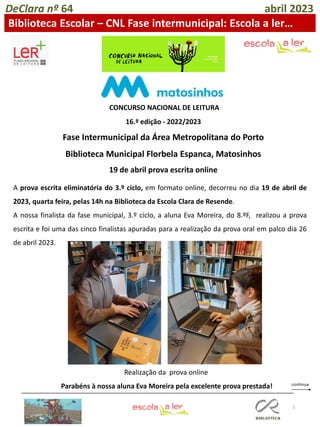3
A prova escrita eliminatória do 3.º ciclo, em formato online, decorreu no dia 19 de abril de
2023, quarta feira, pelas 14h na Biblioteca da Escola Clara de Resende.
A nossa finalista da fase municipal, 3.º ciclo, a aluna Eva Moreira, do 8.ºF, realizou a prova
escrita e foi uma das cinco finalistas apuradas para a realização da prova oral em palco dia 26
de abril 2023.
Parabéns à nossa aluna Eva Moreira pela excelente prova prestada!
DeClara nº 64 abril 2023
Biblioteca Escolar – CNL Fase intermunicipal: Escola a ler…
Realização da prova online
CONCURSO NACIONAL DE LEITURA
16.ª edição - 2022/2023
Fase Intermunicipal da Área Metropolitana do Porto
Biblioteca Municipal Florbela Espanca, Matosinhos
19 de abril prova escrita online
 