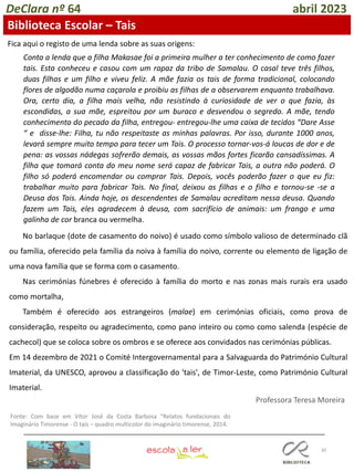 30
DeClara nº 64 abril 2023
Biblioteca Escolar – Tais
Fica aqui o registo de uma lenda sobre as suas origens:
No barlaque (dote de casamento do noivo) é usado como símbolo valioso de determinado clã
ou família, oferecido pela família da noiva à família do noivo, corrente ou elemento de ligação de
uma nova família que se forma com o casamento.
Nas cerimónias fúnebres é oferecido à família do morto e nas zonas mais rurais era usado
como mortalha,
Também é oferecido aos estrangeiros (malae) em cerimónias oficiais, como prova de
consideração, respeito ou agradecimento, como pano inteiro ou como como salenda (espécie de
cachecol) que se coloca sobre os ombros e se oferece aos convidados nas cerimónias públicas.
Em 14 dezembro de 2021 o Comité Intergovernamental para a Salvaguarda do Património Cultural
Imaterial, da UNESCO, aprovou a classificação do 'tais', de Timor-Leste, como Património Cultural
Imaterial.
Conta a lenda que a filha Makasae foi a primeira mulher a ter conhecimento de como fazer
tais. Esta conheceu e casou com um rapaz da tribo de Samalau. O casal teve três filhos,
duas filhas e um filho e viveu feliz. A mãe fazia os tais de forma tradicional, colocando
flores de algodão numa caçarola e proibiu as filhas de a observarem enquanto trabalhava.
Ora, certo dia, a filha mais velha, não resistindo à curiosidade de ver o que fazia, às
escondidas, a sua mãe, espreitou por um buraco e desvendou o segredo. A mãe, tendo
conhecimento do pecado da filha, entregou- entregou-lhe uma caixa de tecidos “Dare Asse
“ e disse-lhe: Filha, tu não respeitaste as minhas palavras. Por isso, durante 1000 anos,
levará sempre muito tempo para tecer um Tais. O processo tornar-vos-á loucas de dor e de
pena: as vossas nádegas sofrerão demais, as vossas mãos fortes ficarão cansadíssimas. A
filha que tomará conta do meu nome será capaz de fabricar Tais, a outra não poderá. O
filho só poderá encomendar ou comprar Tais. Depois, vocês poderão fazer o que eu fiz:
trabalhar muito para fabricar Tais. No final, deixou as filhas e o filho e tornou-se -se a
Deusa dos Tais. Ainda hoje, os descendentes de Samalau acreditam nessa deusa. Quando
fazem um Tais, eles agradecem à deusa, com sacrifício de animais: um frango e uma
galinha de cor branca ou vermelha.
Fonte: Com base em Vítor José da Costa Barbosa “Relatos fundacionais do
Imaginário Timorense - O taís – quadro multicolor do imaginário timorense, 2014.
Professora Teresa Moreira
 