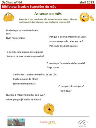 32
DeClara nº 64 abril 2023
Biblioteca Escolar: Sugestões do mês
As secas do mês
Atenção: Estas anedotas são extremamente secas. Mesmo
muito secas! As mais secas que já alguma vez ouviste!
Onde é que os micróbios fazem
surf?
Num micro-ondas
O que diz uma pulga a outra pulga?
Vamos a pé ou esperamos pelo cão?
Por que é que na Argentina as vacas
andam sempre de cabeça no ar?
Por causa dos Buenos Aires.
O que é que faz uma hortaliça surda?
Finge couve
Um homem sentou-se em cima de um cão.
Qual é o nome do filme?
Sento em um dálmata
O que pato disse à pata?
- "Vem Quá."
Quem é o mais velho: o Sol ou a Lua?
A Lua, porque já pode sair à noite.
 