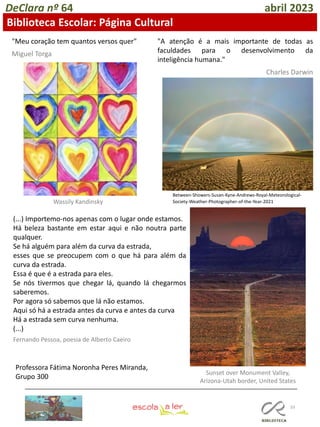 33
Professora Fátima Noronha Peres Miranda,
Grupo 300
DeClara nº 64 abril 2023
Biblioteca Escolar: Página Cultural
"Meu coração tem quantos versos quer"
Miguel Torga
Wassily Kandinsky
"A atenção é a mais importante de todas as
faculdades para o desenvolvimento da
inteligência humana."
Charles Darwin
Between-Showers-Susan-Kyne-Andrews-Royal-Meteorological-
Society-Weather-Photographer-of-the-Year-2021
(...) Importemo-nos apenas com o lugar onde estamos.
Há beleza bastante em estar aqui e não noutra parte
qualquer.
Se há alguém para além da curva da estrada,
esses que se preocupem com o que há para além da
curva da estrada.
Essa é que é a estrada para eles.
Se nós tivermos que chegar lá, quando lá chegarmos
saberemos.
Por agora só sabemos que lá não estamos.
Aqui só há a estrada antes da curva e antes da curva
Há a estrada sem curva nenhuma.
(...)
Fernando Pessoa, poesia de Alberto Caeiro
Sunset over Monument Valley,
Arizona-Utah border, United States
 