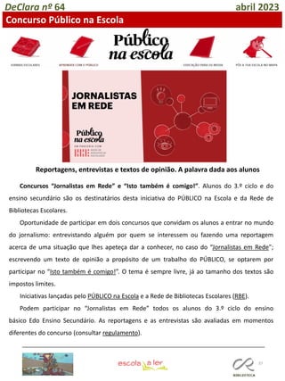 37
DeClara nº 64 abril 2023
Concurso Público na Escola
Reportagens, entrevistas e textos de opinião. A palavra dada aos alunos
Concursos “Jornalistas em Rede” e “Isto também é comigo!”. Alunos do 3.º ciclo e do
ensino secundário são os destinatários desta iniciativa do PÚBLICO na Escola e da Rede de
Bibliotecas Escolares.
Oportunidade de participar em dois concursos que convidam os alunos a entrar no mundo
do jornalismo: entrevistando alguém por quem se interessem ou fazendo uma reportagem
acerca de uma situação que lhes apeteça dar a conhecer, no caso do “Jornalistas em Rede";
escrevendo um texto de opinião a propósito de um trabalho do PÚBLICO, se optarem por
participar no “Isto também é comigo!”. O tema é sempre livre, já ao tamanho dos textos são
impostos limites.
Iniciativas lançadas pelo PÚBLICO na Escola e a Rede de Bibliotecas Escolares (RBE).
Podem participar no “Jornalistas em Rede” todos os alunos do 3.º ciclo do ensino
básico Edo Ensino Secundário. As reportagens e as entrevistas são avaliadas em momentos
diferentes do concurso (consultar regulamento).
 