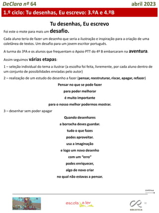 38
DeClara nº 64 abril 2023
Tu desenhas, Eu escrevo
Foi este o mote para mais um desafio.
Cada aluno teria de fazer um desenho que seria a ilustração e inspiração para a criação de uma
coletânea de textos. Um desafio para um jovem escritor português.
A turma do 3ºA e os alunos que frequentam o Apoio PTT do 4º B embarcaram na aventura.
Assim seguimos várias etapas:
1 – seleção individual do tema a ilustrar (a escolha foi feita, livremente, por cada aluno dentro de
um conjunto de possibilidades enviadas pelo autor)
2 – realização de um estudo do desenho a fazer (pensar, reestruturar, riscar, apagar, refazer)
Pensar no que se pode fazer
para poder melhorar
é muito importante
para o nosso melhor podermos mostrar.
3 – desenhar sem poder apagar
Quando desenhares
a borracha deves guardar.
tudo o que fazes
podes aproveitar.
usa a imaginação
e logo um novo desenho
com um “erro”
podes enriquecer,
algo de novo criar
no qual não estavas a pensar.
1.º ciclo: Tu desenhas, Eu escrevo: 3.ºA e 4.ºB
 
