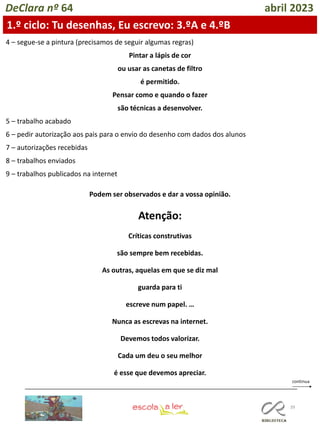 39
DeClara nº 64 abril 2023
4 – segue-se a pintura (precisamos de seguir algumas regras)
Pintar a lápis de cor
ou usar as canetas de filtro
é permitido.
Pensar como e quando o fazer
são técnicas a desenvolver.
5 – trabalho acabado
6 – pedir autorização aos pais para o envio do desenho com dados dos alunos
7 – autorizações recebidas
8 – trabalhos enviados
9 – trabalhos publicados na internet
Podem ser observados e dar a vossa opinião.
Atenção:
Críticas construtivas
são sempre bem recebidas.
As outras, aquelas em que se diz mal
guarda para ti
escreve num papel. …
Nunca as escrevas na internet.
Devemos todos valorizar.
Cada um deu o seu melhor
é esse que devemos apreciar.
1.º ciclo: Tu desenhas, Eu escrevo: 3.ºA e 4.ºB
 