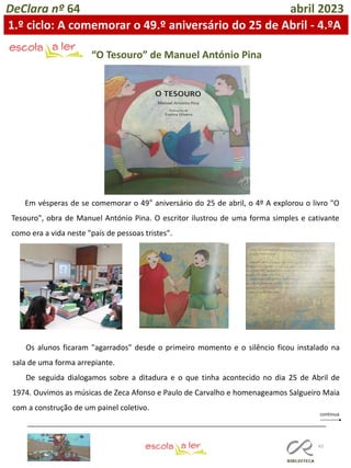 43
DeClara nº 64 abril 2023
Em vésperas de se comemorar o 49° aniversário do 25 de abril, o 4º A explorou o livro "O
Tesouro", obra de Manuel António Pina. O escritor ilustrou de uma forma simples e cativante
como era a vida neste "país de pessoas tristes".
“O Tesouro” de Manuel António Pina
Os alunos ficaram "agarrados" desde o primeiro momento e o silêncio ficou instalado na
sala de uma forma arrepiante.
De seguida dialogamos sobre a ditadura e o que tinha acontecido no dia 25 de Abril de
1974. Ouvimos as músicas de Zeca Afonso e Paulo de Carvalho e homenageamos Salgueiro Maia
com a construção de um painel coletivo.
1.º ciclo: A comemorar o 49.º aniversário do 25 de Abril - 4.ºA
 