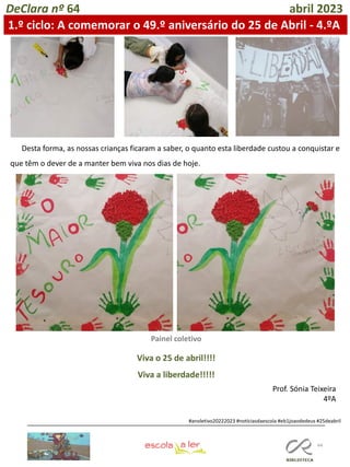 44
DeClara nº 64 abril 2023
Desta forma, as nossas crianças ficaram a saber, o quanto esta liberdade custou a conquistar e
que têm o dever de a manter bem viva nos dias de hoje.
#anoletivo20222023 #notíciasdaescola #eb1joaodedeus #25deabril
Prof. Sónia Teixeira
4ºA
1.º ciclo: A comemorar o 49.º aniversário do 25 de Abril - 4.ºA
Viva o 25 de abril!!!!
Viva a liberdade!!!!!
Painel coletivo
 
