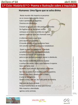 45
DeClara nº 64 abril 2023
3.º Ciclo: História 8.º C– Poema e ilustração sobre a Inquisição
Neste mundo não importa se pecamos
se os nossos bolsos estão cheios
tudo é perdoado se pagamos.
Vivemos em devaneios.
Criaram-se grupos pois não podiam concordar.
Do fugitivo ao rei decidiram mudar
começou-se a rezar ou então era morrer
apenas continuar este ato chamado viver.
A reforma é tudo o que resta
para aquele que protesta.
O mundo dividiu-se que podemos fazer.
Um concílio será feito para a paz restabelecer.
Quem se opor ou questionar a verdade
acreditem em mim, não haverá piedade.
A morte tornou-se um espetáculo
para os que pensam conseguir passar o obstáculo.
Nas chamas todos nós podemos acabar
a justiça não existe, tudo o que fazemos é esperar.
Isto é de facto viver
ou existir num Inferno para tentar sobreviver.
Ser rico ou pobre é um destino sem escapatória.
Estarás com Deus, estarás com o Diabo
é uma lei obrigatória.
Quem a criou, não sei, faz tudo parte da história.
Mas será de facto verdade
Porque haveria Deus de falar com mortais
Não importa a identidade
agimos como animais.
Humanos: Uma figura que se acha divina
Carlota
Fego
nº4,
8ºC;
Professora
Teresa
Moreira
 