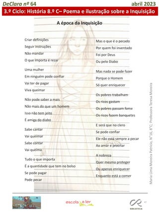 47
DeClara nº 64 abril 2023
Criar definições
Seguir instruções
Não mandar
O que importa é rezar
Uma mulher
Em ninguém pode confiar
Vai ter de pagar
Viva queimar
Não pode saber a mais
Não mais do que um homem
Isso não tem jeito
É amiga do diabo
Sabe cantar
Vai queimar
Sabe contar
Vai queima
Tudo o que importa
É a quantidade que tem no bolso
Se pode pagar
Pode pecar
A época da Inquisição
Mas o que é o pecado
Por quem foi inventado
Foi por Deus
Ou pelo Diabo
Mas nada se pode fazer
Porque o Homem
Só quer enriquecer
Os pobres trabalham
Os ricos gastam
Os pobres passam fome
Os ricos fazem banquetes
E será que no clero
Se pode confiar
Ele não está sempre a pecar
Ao amar e procriar
A nobreza
Quer mesmo proteger
Ou apenas enriquecer
Enquanto está a comer
3.º Ciclo: História 8.º C– Poema e ilustração sobre a Inquisição
Maria
Lima
Moreira
Patrício,
N°16,
8°C;
Professora
Teresa
Moreira
 