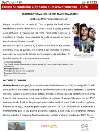 49
DeClara nº 64 abril 2023
Ensino Secundário: Cidadania e Desenvolvimento - 10.ºD
PROJETO DE TURMA 10ºD: LÍDERES TRANSFORMADORES
Análise do filme “Elementos Secretos”
Porque se valorizam os sonhos? Qual o poder da luta? Quem
transforma o mundo? Onde entra a ciência? Estas e outras questões
acompanharam a visualização do filme “Elementos Secretos” e
impeliram à reflexão, numa atividade baseada no projeto de turma
dos alunos do 10º ano, turma D.
Na aula de Física e Química A, a reflexão, no âmbito dos direitos
humanos, focou as questões do racismo e das mulheres na ciência,
para além de aspetos da Ciência, da Tecnologia e da Sociedade. As
ligações aos dias de hoje surgiram naturalmente.
ELEMENTOS SECRETOS
Com Taraji P. Henson, Mahershala Ali, Janelle Monáe, Jim Parsons, Glen Powell, Kirsten Dunst,
Kevin Costner
Realização Theodore Melfi
Produção Peter Chernin, Donna Gigliotti
Argumento Allison Schroeder
2017
O CONTEXTO DO FILME
Otávio e James: A competição entre os Estados Unidos da América (EUA) e a antiga URSS (União
das Repúblicas Socialistas Soviéticas) no domínio da exploração espacial representa o contexto
do filme. Durante a Guerra Fria, os Estados Unidos e a União Soviética competiram na Corrida
Espacial para demonstrar a sua superioridade tecnológica. A competição começou em 1957,
quando a União Soviética lançou o primeiro satélite artificial e, em 1961, mandou o primeiro
homem ao espaço, causando preocupação nos EUA. Os EUA responderam aumentando o
financiamento para o seu próprio programa espacial, o que levou aos programas Mercury,
Gemini e Apollo. O programa Apollo pousou com sucesso um homem na Lua em 1969. Com o
 