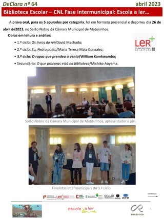 5
DeClara nº 64 abril 2023
Biblioteca Escolar – CNL Fase intermunicipal: Escola a ler…
Obras em leitura e análise:
• 1.º ciclo: Os livros do rei/David Machado;
• 2.º ciclo: Eu, Pedro palito/Maria Teresa Maia Gonzalez;
• 3.º ciclo: O rapaz que prendeu o vento/William Kamkwamba;
• Secundário: O que procuras está na biblioteca/Michiko Aoyama.
A prova oral, para os 5 apurados por categoria, foi em formato presencial e decorreu dia 26 de
abril de2023, no Salão Nobre da Câmara Municipal de Matosinhos.
Salão Nobre da Câmara Municipal de Matosinhos, apresentador e júri.
Finalistas intermunicipais do 3.º ciclo
 