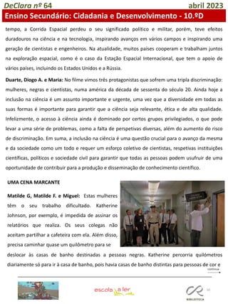 50
DeClara nº 64 abril 2023
Ensino Secundário: Cidadania e Desenvolvimento - 10.ºD
tempo, a Corrida Espacial perdeu o seu significado político e militar, porém, teve efeitos
duradouros na ciência e na tecnologia, inspirando avanços em vários campos e inspirando uma
geração de cientistas e engenheiros. Na atualidade, muitos países cooperam e trabalham juntos
na exploração espacial, como é o caso da Estação Espacial Internacional, que tem o apoio de
vários países, incluindo os Estados Unidos e a Rússia.
Duarte, Diogo A. e Maria: No filme vimos três protagonistas que sofrem uma tripla discriminação:
mulheres, negras e cientistas, numa américa da década de sessenta do século 20. Ainda hoje a
inclusão na ciência é um assunto importante e urgente, uma vez que a diversidade em todas as
suas formas é importante para garantir que a ciência seja relevante, ética e de alta qualidade.
Infelizmente, o acesso à ciência ainda é dominado por certos grupos privilegiados, o que pode
levar a uma série de problemas, como a falta de perspetivas diversas, além do aumento do risco
de discriminação. Em suma, a inclusão na ciência é uma questão crucial para o avanço da mesma
e da sociedade como um todo e requer um esforço coletivo de cientistas, respetivas instituições
científicas, políticos e sociedade civil para garantir que todas as pessoas podem usufruir de uma
oportunidade de contribuir para a produção e disseminação de conhecimento científico.
UMA CENA MARCANTE
Matilde G, Matilde F. e Miguel: Estas mulheres
têm o seu trabalho dificultado. Katherine
Johnson, por exemplo, é impedida de assinar os
relatórios que realiza. Os seus colegas não
aceitam partilhar a cafeteira com ela. Além disso,
precisa caminhar quase um quilômetro para se
deslocar às casas de banho destinadas a pessoas negras. Katherine percorria quilómetros
diariamente só para ir à casa de banho, pois havia casas de banho distintas para pessoas de cor e
 