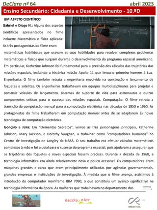 52
DeClara nº 64 abril 2023
Ensino Secundário: Cidadania e Desenvolvimento - 10.ºD
Gabriel e Diogo N.: Alguns dos aspetos
científicos apresentados no filme
incluem: Matemática e física aplicada:
As três protagonistas do filme eram
matemáticas habilidosas que usavam as suas habilidades para resolver complexos problemas
matemáticos e físicos que surgiam durante o desenvolvimento do programa espacial americano.
Em particular, Katherine Johnson foi fundamental para a precisão dos cálculos das trajetórias das
missões espaciais, incluindo a histórica missão Apollo 11 que levou o primeiro homem à Lua.
Engenharia: O filme também retrata a engenharia envolvida na construção e lançamento de
foguetes e satélites. Os engenheiros trabalhavam em equipes multidisciplinares para projetar e
construir veículos de lançamento, sistemas de suporte de vida para astronautas e outros
componentes críticos para o sucesso das missões espaciais. Computação: O filme retrata a
transição da computação manual para a computação eletrônica nas décadas de 1950 e 1960. As
protagonistas do filme trabalharam em computação manual antes de se adaptarem às novas
tecnologias de computação eletrónica.
UM ASPETO CIENTÍFICO
Gonçalo e Júlia: Em "Elementos Secretos", vemos as três personagens principais, Katherine
Johnson, Mary Jackson, e Dorothy Vaughan, a trabalhar como "computadores humanos" no
Centro de Investigação de Langley da NASA. O seu trabalho era efetuar cálculos matemáticos
complexos à mão e foi crucial para o sucesso do programa espacial, pois ajudaram a assegurar que
as trajetórias dos foguetes e naves espaciais fossem precisas. Durante a década de 1960, a
tecnologia informática era ainda relativamente nova e pouco acessível. Os computadores eram
máquinas grandes e caras que eram principalmente utilizadas por agências governamentais,
grandes empresas e instituições de investigação. À medida que o filme avança, assistimos à
introdução do computador mainframe IBM 7090, o que constituiu um avanço significativo na
tecnologia informática da época. As mulheres que trabalhavam no departamento dos
 