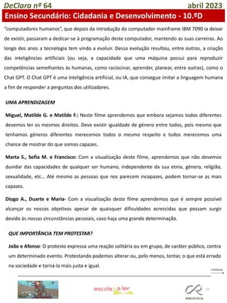 53
DeClara nº 64 abril 2023
Ensino Secundário: Cidadania e Desenvolvimento - 10.ºD
“computadores humanos”, que depois da introdução do computador mainframe IBM 7090 ia deixar
de existir, passaram a dedicar-se à programação deste computador, mantendo as suas carreiras. Ao
longo dos anos a tecnologia tem vindo a evoluir. Dessa evolução resultou, entre outros, a criação
das inteligências artificiais (ou seja, a capacidade que uma máquina possui para reproduzir
competências semelhantes às humanas, como raciocinar, aprender, planear, entre outras), como o
Chat GPT. O Chat GPT é uma inteligência artificial, ou IA, que consegue imitar a linguagem humana
a fim de responder a perguntas dos utilizadores.
UMA APRENDIZAGEM
Miguel, Matilde G. e Matilde F.: Neste filme aprendemos que embora sejamos todos diferentes
devemos ter os mesmos direitos. Deve existir igualdade de género entre todos, pois mesmo que
tenhamos géneros diferentes merecemos todos o mesmo respeito e todos merecemos uma
chance de mostrar do que somos capazes.
Marta S., Sofia M. e Francisco: Com a visualização deste filme, aprendemos que não devemos
duvidar das capacidades de qualquer ser humano, independente da sua etnia, género, religião,
sexualidade, etc… Até mesmo as pessoas que nos parecem incapazes, podem tornar-se as mais
capazes.
Diogo A., Duarte e Maria- Com a visualização deste filme aprendemos que é sempre possível
alcançar os nossos objetivos apesar de quaisquer dificuldades acrescidas que possam surgir
devido às nossas circunstâncias pessoais, caso haja uma grande determinação.
QUE IMPORTÂNCIA TEM PROTESTAR?
João e Afonso: O protesto expressa uma reação solitária ou em grupo, de caráter público, contra
um determinado evento. Protestando podemos alterar ou, pelo menos, tentar, o que está errado
na sociedade e torná-la mais justa e igual.
 