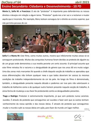 54
DeClara nº 64 abril 2023
Ensino Secundário: Cidadania e Desenvolvimento - 10.ºD
Marta S., Sofia M. e Francisco: O ato de “protestar” é importante para defendermos os nossos
direitos e desejos em relação a algum tema. “Protestar” ajuda-nos a ter voz e a reclamar e mudar
aquilo que é incorreto. Por exemplo, Mary Jackson conseguiu ter o direito ao ensino superior, que
não permitia pessoas de cor.
Sofia F. e Marta M: Este filme, como muitos outros, mostra que infelizmente muitas coisas só se
conseguem protestando. Muitas das conquistas humanas foram devidas ao protesto de alguém ou
de um grupo onde demonstrou a sua revolta perante um certo assunto. O principal assunto que
este filme retratou foi o racismo e a desigualdade de género que nos anos 60 era muito vulgar.
Uma das cenas mais marcantes foi quando o chefe daquela secção de trabalho se apercebeu que
essas diferenciações não tinham qualquer nexo e que todos deveriam ter acesso às mesmas
condições de trabalho independentemente da cor da pele. Ao longo do filme é demonstrado,
também, a desigualdade presente naquela década e podemos ver isso pois não valorizavam o
trabalho de Katherine como o de qualquer outro homem presente naquela secção de trabalho. A
única forma de mudança a seu favor foi protestando contra as desigualdades presentes.
Tiago e Rodrigo: Protestar é extremamente importante, já que sem protesto nunca seremos
ouvidos. É através do protesto que conseguimos ser ouvidos e fazer com que os outros tenham
conhecimento da nossa opinião e das nossas ideias. É através do protesto que conseguimos
mudar o mundo e pôr as nossas ideias em ação, para fazer do mundo um lugar melhor.
 