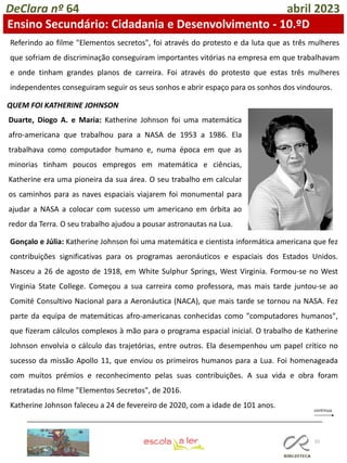 55
DeClara nº 64 abril 2023
Ensino Secundário: Cidadania e Desenvolvimento - 10.ºD
Referindo ao filme "Elementos secretos", foi através do protesto e da luta que as três mulheres
que sofriam de discriminação conseguiram importantes vitórias na empresa em que trabalhavam
e onde tinham grandes planos de carreira. Foi através do protesto que estas três mulheres
independentes conseguiram seguir os seus sonhos e abrir espaço para os sonhos dos vindouros.
QUEM FOI KATHERINE JOHNSON
Duarte, Diogo A. e Maria: Katherine Johnson foi uma matemática
afro-americana que trabalhou para a NASA de 1953 a 1986. Ela
trabalhava como computador humano e, numa época em que as
minorias tinham poucos empregos em matemática e ciências,
Katherine era uma pioneira da sua área. O seu trabalho em calcular
os caminhos para as naves espaciais viajarem foi monumental para
ajudar a NASA a colocar com sucesso um americano em órbita ao
redor da Terra. O seu trabalho ajudou a pousar astronautas na Lua.
Gonçalo e Júlia: Katherine Johnson foi uma matemática e cientista informática americana que fez
contribuições significativas para os programas aeronáuticos e espaciais dos Estados Unidos.
Nasceu a 26 de agosto de 1918, em White Sulphur Springs, West Virginia. Formou-se no West
Virginia State College. Começou a sua carreira como professora, mas mais tarde juntou-se ao
Comité Consultivo Nacional para a Aeronáutica (NACA), que mais tarde se tornou na NASA. Fez
parte da equipa de matemáticas afro-americanas conhecidas como "computadores humanos",
que fizeram cálculos complexos à mão para o programa espacial inicial. O trabalho de Katherine
Johnson envolvia o cálculo das trajetórias, entre outros. Ela desempenhou um papel crítico no
sucesso da missão Apollo 11, que enviou os primeiros humanos para a Lua. Foi homenageada
com muitos prémios e reconhecimento pelas suas contribuições. A sua vida e obra foram
retratadas no filme "Elementos Secretos", de 2016.
Katherine Johnson faleceu a 24 de fevereiro de 2020, com a idade de 101 anos.
 