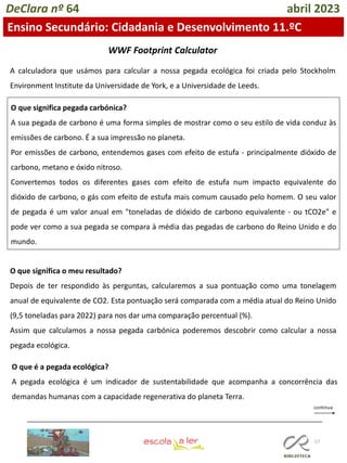 57
DeClara nº 64 abril 2023
Ensino Secundário: Cidadania e Desenvolvimento 11.ºC
A calculadora que usámos para calcular a nossa pegada ecológica foi criada pelo Stockholm
Environment Institute da Universidade de York, e a Universidade de Leeds.
O que significa pegada carbónica?
A sua pegada de carbono é uma forma simples de mostrar como o seu estilo de vida conduz às
emissões de carbono. É a sua impressão no planeta.
Por emissões de carbono, entendemos gases com efeito de estufa - principalmente dióxido de
carbono, metano e óxido nitroso.
Convertemos todos os diferentes gases com efeito de estufa num impacto equivalente do
dióxido de carbono, o gás com efeito de estufa mais comum causado pelo homem. O seu valor
de pegada é um valor anual em "toneladas de dióxido de carbono equivalente - ou tCO2e" e
pode ver como a sua pegada se compara à média das pegadas de carbono do Reino Unido e do
mundo.
O que significa o meu resultado?
Depois de ter respondido às perguntas, calcularemos a sua pontuação como uma tonelagem
anual de equivalente de CO2. Esta pontuação será comparada com a média atual do Reino Unido
(9,5 toneladas para 2022) para nos dar uma comparação percentual (%).
Assim que calculamos a nossa pegada carbónica poderemos descobrir como calcular a nossa
pegada ecológica.
O que é a pegada ecológica?
A pegada ecológica é um indicador de sustentabilidade que acompanha a concorrência das
demandas humanas com a capacidade regenerativa do planeta Terra.
WWF Footprint Calculator
 