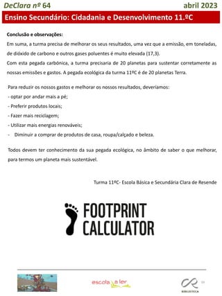 59
DeClara nº 64 abril 2023
Ensino Secundário: Cidadania e Desenvolvimento 11.ºC
Conclusão e observações:
Em suma, a turma precisa de melhorar os seus resultados, uma vez que a emissão, em toneladas,
de dióxido de carbono e outros gases poluentes é muito elevada (17,3).
Com esta pegada carbónica, a turma precisaria de 20 planetas para sustentar corretamente as
nossas emissões e gastos. A pegada ecológica da turma 11ºC é de 20 planetas Terra.
Para reduzir os nossos gastos e melhorar os nossos resultados, deveríamos:
- optar por andar mais a pé;
- Preferir produtos locais;
- Fazer mais reciclagem;
- Utilizar mais energias renováveis;
- Diminuir a comprar de produtos de casa, roupa/calçado e beleza.
Todos devem ter conhecimento da sua pegada ecológica, no âmbito de saber o que melhorar,
para termos um planeta mais sustentável.
Turma 11ºC- Escola Básica e Secundária Clara de Resende
 