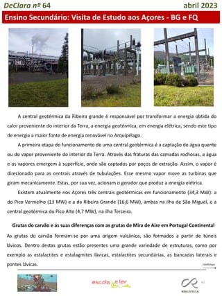 61
DeClara nº 64 abril 2023
Ensino Secundário: Visita de Estudo aos Açores - BG e FQ
A central geotérmica da Ribeira grande é responsável por transformar a energia obtida do
calor proveniente do interior da Terra, a energia geotérmica, em energia elétrica, sendo este tipo
de energia a maior fonte de energia renovável no Arquipélago.
A primeira etapa do funcionamento de uma central geotérmica é a captação de água quente
ou do vapor proveniente do interior da Terra. Através das fraturas das camadas rochosas, a água
e os vapores emergem à superfície, onde são captados por poços de extração. Assim, o vapor é
direcionado para as centrais através de tubulações. Esse mesmo vapor move as turbinas que
giram mecanicamente. Estas, por sua vez, acionam o gerador que produz a energia elétrica.
Existem atualmente nos Açores três centrais geotérmicas em funcionamento (34,3 MW): a
do Pico Vermelho (13 MW) e a da Ribeira Grande (16,6 MW), ambas na ilha de São Miguel, e a
central geotérmica do Pico Alto (4,7 MW), na ilha Terceira.
Grutas do carvão e as suas diferenças com as grutas de Mira de Aire em Portugal Continental
As grutas do carvão formam-se por uma origem vulcânica, são formados a partir de túneis
lávicos. Dentro destas grutas estão presentes uma grande variedade de estruturas, como por
exemplo as estalactites e estalagmites lávicas, estalactites secundárias, as bancadas laterais e
pontes lávicas.
 