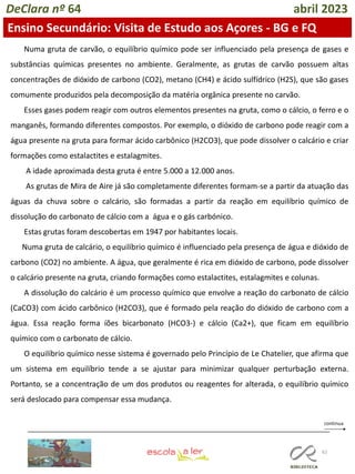 62
DeClara nº 64 abril 2023
Ensino Secundário: Visita de Estudo aos Açores - BG e FQ
Numa gruta de carvão, o equilíbrio químico pode ser influenciado pela presença de gases e
substâncias químicas presentes no ambiente. Geralmente, as grutas de carvão possuem altas
concentrações de dióxido de carbono (CO2), metano (CH4) e ácido sulfídrico (H2S), que são gases
comumente produzidos pela decomposição da matéria orgânica presente no carvão.
Esses gases podem reagir com outros elementos presentes na gruta, como o cálcio, o ferro e o
manganês, formando diferentes compostos. Por exemplo, o dióxido de carbono pode reagir com a
água presente na gruta para formar ácido carbônico (H2CO3), que pode dissolver o calcário e criar
formações como estalactites e estalagmites.
A idade aproximada desta gruta é entre 5.000 a 12.000 anos.
As grutas de Mira de Aire já são completamente diferentes formam-se a partir da atuação das
águas da chuva sobre o calcário, são formadas a partir da reação em equilíbrio químico de
dissolução do carbonato de cálcio com a água e o gás carbónico.
Estas grutas foram descobertas em 1947 por habitantes locais.
Numa gruta de calcário, o equilíbrio químico é influenciado pela presença de água e dióxido de
carbono (CO2) no ambiente. A água, que geralmente é rica em dióxido de carbono, pode dissolver
o calcário presente na gruta, criando formações como estalactites, estalagmites e colunas.
A dissolução do calcário é um processo químico que envolve a reação do carbonato de cálcio
(CaCO3) com ácido carbônico (H2CO3), que é formado pela reação do dióxido de carbono com a
água. Essa reação forma íões bicarbonato (HCO3-) e cálcio (Ca2+), que ficam em equilíbrio
químico com o carbonato de cálcio.
O equilíbrio químico nesse sistema é governado pelo Princípio de Le Chatelier, que afirma que
um sistema em equilíbrio tende a se ajustar para minimizar qualquer perturbação externa.
Portanto, se a concentração de um dos produtos ou reagentes for alterada, o equilíbrio químico
será deslocado para compensar essa mudança.
 
