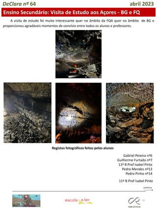 63
DeClara nº 64 abril 2023
Ensino Secundário: Visita de Estudo aos Açores - BG e FQ
A visita de estudo foi muito interessante quer no âmbito da FQA quer no âmbito de BG e
proporcionou agradáveis momentos de convívio entre todos os alunos e professores.
Registos fotográficos feitos pelos alunos
Gabriel Pereira nº6
Guilherme Furtado nº7
11º B Prof Isabel Pinto
Pedro Mendes nº13
Pedro Pinho nº14
11º B Prof Isabel Pinto
 