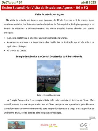 64
DeClara nº 64 abril 2023
Ensino Secundário: Visita de Estudo aos Açores – BG e FQ
Visita de estudo aos Açores
Na visita de estudo aos Açores, que decorreu de 27 de fevereiro a 3 de março, foram
estudados variados domínios dentro das disciplinas de físico-química, biologia e geologia e no
âmbito da cidadania e desenvolvimento. No nosso trabalho iremos abordar três pontos
principais:
• A energia geotérmica e a Central Geotérmica Da Ribeira Grande.
• A paisagem açoriana e a importância das Hortênsias na indicação do pH do solo e na
agricultura biológica.
• As Grutas do Carvão.
Energia Geotérmica e a Central Geotérmica da Ribeira Grande
A Energia Geotérmica é, a energia obtida pelo calor contido no interior da Terra. Mais
especificamente trata-se de parte do calor da Terra que pode ser aproveitado pelo Homem.
Este calor é constantemente transmitido para a superfície terrestre e chega a esta superfície de
uma forma difusa, sendo perdido para o espaço por radiação.
Foto 1: Central Geotérmica
 
