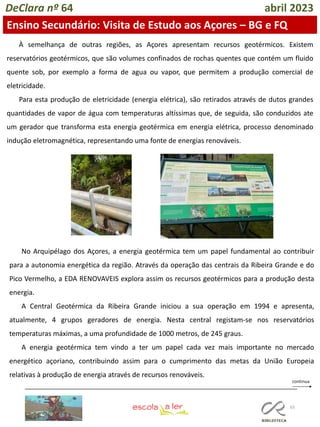 65
DeClara nº 64 abril 2023
Ensino Secundário: Visita de Estudo aos Açores – BG e FQ
À semelhança de outras regiões, as Açores apresentam recursos geotérmicos. Existem
reservatórios geotérmicos, que são volumes confinados de rochas quentes que contém um fluido
quente sob, por exemplo a forma de agua ou vapor, que permitem a produção comercial de
eletricidade.
Para esta produção de eletricidade (energia elétrica), são retirados através de dutos grandes
quantidades de vapor de água com temperaturas altíssimas que, de seguida, são conduzidos ate
um gerador que transforma esta energia geotérmica em energia elétrica, processo denominado
indução eletromagnética, representando uma fonte de energias renováveis.
No Arquipélago dos Açores, a energia geotérmica tem um papel fundamental ao contribuir
para a autonomia energética da região. Através da operação das centrais da Ribeira Grande e do
Pico Vermelho, a EDA RENOVAVEIS explora assim os recursos geotérmicos para a produção desta
energia.
A Central Geotérmica da Ribeira Grande iniciou a sua operação em 1994 e apresenta,
atualmente, 4 grupos geradores de energia. Nesta central registam-se nos reservatórios
temperaturas máximas, a uma profundidade de 1000 metros, de 245 graus.
A energia geotérmica tem vindo a ter um papel cada vez mais importante no mercado
energético açoriano, contribuindo assim para o cumprimento das metas da União Europeia
relativas à produção de energia através de recursos renováveis.
 