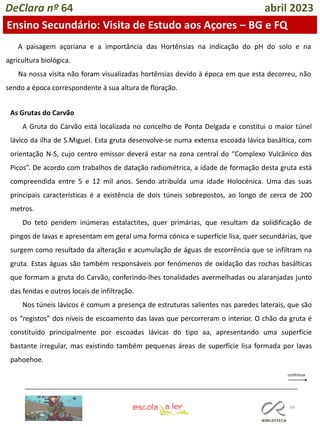 66
DeClara nº 64 abril 2023
Ensino Secundário: Visita de Estudo aos Açores – BG e FQ
A paisagem açoriana e a importância das Hortênsias na indicação do pH do solo e na
agricultura biológica.
Na nossa visita não foram visualizadas hortênsias devido à época em que esta decorreu, não
sendo a época correspondente á sua altura de floração.
As Grutas do Carvão
A Gruta do Carvão está localizada no concelho de Ponta Delgada e constitui o maior túnel
lávico da ilha de S.Miguel. Esta gruta desenvolve-se numa extensa escoada lávica basáltica, com
orientação N-S, cujo centro emissor deverá estar na zona central do “Complexo Vulcânico dos
Picos”. De acordo com trabalhos de datação radiométrica, a idade de formação desta gruta está
compreendida entre 5 e 12 mil anos. Sendo atribuída uma idade Holocénica. Uma das suas
principais características é a existência de dois túneis sobrepostos, ao longo de cerca de 200
metros.
Do teto pendem inúmeras estalactites, quer primárias, que resultam da solidificação de
pingos de lavas e apresentam em geral uma forma cónica e superfície lisa, quer secundárias, que
surgem como resultado da alteração e acumulação de águas de escorrência que se infiltram na
gruta. Estas águas são também responsáveis por fenómenos de oxidação das rochas basálticas
que formam a gruta do Carvão, conferindo-lhes tonalidades avermelhadas ou alaranjadas junto
das fendas e outros locais de infiltração.
Nos túneis lávicos é comum a presença de estruturas salientes nas paredes laterais, que são
os “registos” dos níveis de escoamento das lavas que percorreram o interior. O chão da gruta é
constituído principalmente por escoadas lávicas do tipo aa, apresentando uma superfície
bastante irregular, mas existindo também pequenas áreas de superfície lisa formada por lavas
pahoehoe.
 