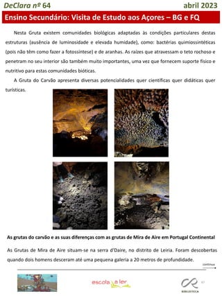 67
DeClara nº 64 abril 2023
Ensino Secundário: Visita de Estudo aos Açores – BG e FQ
Nesta Gruta existem comunidades biológicas adaptadas às condições particulares destas
estruturas (ausência de luminosidade e elevada humidade), como: bactérias quimiossintéticas
(pois não têm como fazer a fotossíntese) e de aranhas. As raízes que atravessam o teto rochoso e
penetram no seu interior são também muito importantes, uma vez que fornecem suporte físico e
nutritivo para estas comunidades bióticas.
A Gruta do Carvão apresenta diversas potencialidades quer científicas quer didáticas quer
turísticas.
As grutas do carvão e as suas diferenças com as grutas de Mira de Aire em Portugal Continental
As Grutas de Mira de Aire situam-se na serra d'Daire, no distrito de Leiria. Foram descobertas
quando dois homens desceram até uma pequena galeria a 20 metros de profundidade.
 