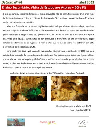 68
DeClara nº 64 abril 2023
Ensino Secundário: Visita de Estudo aos Açores – BG e FQ
O eco denunciou maiores dimensões, mas a escuridão não os permitiu explorar. Dois anos mais
tarde é que foram encontrar a continuação desta gruta. Têm até hoje, uma extensão de 11 km e a
rocha mais abundante o calcário.
Mais aprofundadamente, aquela região é caracterizada por não ser atravessada por nenhum
rio, pois a água das chuvas infiltra-se quase totalmente nas fendas da rocha em vez de escorrer
pelas vertentes e originar rios. Ao penetrar nas pequenas fissuras de rocha (calcário que é
dissolvido pela água), a água alarga-as por dissolução e transforma-as em corredores ou poços
naturais que têm o nome de lagares. Foi num destes lagares que os habitantes entraram em 1947
e teve início a descoberta da gruta.
Uma parte das águas vai sofrendo evaporação, diminuindo a quantidade de CO2 que nela
existia. Esta operação forma carbonato de cálcio que fica suspenso nos tetos sob formas sólidas
com o vértice para baixo pela qual vão “crescendo” lentamente ao longo de séculos, tendo como
nome, estalactites. Podem também, nascer a partir do chão sendo conhecidas como estalagmites.
Pode ainda haver união formando magníficas colunas.
As Grutas de Mira de Aire são então uma das 7 Maravilhas Naturais de Portugal.
Carolina Sarmento e Maria Inês 11.ºC
Professora. Isabel Pinto
 