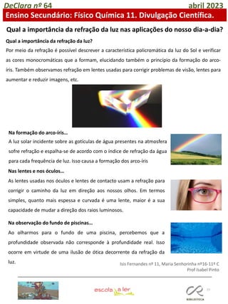 77
DeClara nº 64 abril 2023
Ensino Secundário: Físico Química 11. Divulgação Científica.
Qual a importância da refração da luz nas aplicações do nosso dia-a-dia?
Qual a importância da refração da luz?
Por meio da refração é possível descrever a característica policromática da luz do Sol e verificar
as cores monocromáticas que a formam, elucidando também o princípio da formação do arco-
íris. Também observamos refração em lentes usadas para corrigir problemas de visão, lentes para
aumentar e reduzir imagens, etc.
Na formação do arco-íris…
A luz solar incidente sobre as gotículas de água presentes na atmosfera
sofre refração e espalha-se de acordo com o índice de refração da água
para cada frequência de luz. Isso causa a formação dos arco-íris
Nas lentes e nos óculos…
As lentes usadas nos óculos e lentes de contacto usam a refração para
corrigir o caminho da luz em direção aos nossos olhos. Em termos
simples, quanto mais espessa e curvada é uma lente, maior é a sua
capacidade de mudar a direção dos raios luminosos.
Na observação do fundo de piscinas…
Ao olharmos para o fundo de uma piscina, percebemos que a
profundidade observada não corresponde à profundidade real. Isso
ocorre em virtude de uma ilusão de ótica decorrente da refração da
luz. Isis Fernandes nº 11, Maria Senhorinha nº16-11º C
Prof Isabel Pinto
 