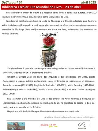 8
DeClara nº 64 abril 2023
Biblioteca Escolar: Dia Mundial do Livro - 23 de abril
Para assinalar o prazer da leitura e o respeito pelos livros e pelos seus autores, a UNESCO
instituiu, a partir de 1996, o dia 23 de abril como Dia Mundial do Livro.
Esta data foi escolhida com base na lenda de São Jorge e o Dragão, adaptada para honrar a
velha tradição catalã segundo a qual, neste dia, os cavaleiros oferecem às suas damas uma rosa
vermelha de São Jorge (Sant Jordi) e recebem, em troca, um livro, testemunho das aventuras do
heroico cavaleiro.
Em simultâneo, é prestada homenagem à obra de grandes escritores, como Shakespeare e
Cervantes, falecidos em 1616, exatamente em abril.
Também a Direção-Geral do Livro, dos Arquivos e das Bibliotecas, em 2023, presta
homenagem a alguns autores portugueses, cujos centenários de nascimento se assinalam:
Eduardo Lourenço (1923-2020), Eugénio de Andrade (1923-2005), Mário Cesariny (1923-2006),
Mário-Henrique Leiria (1923-1980), Natália Correia (1923-1993) e Urbano Tavares Rodrigues
(1923-2013).
Para assinalar o Dia Mundial do Livro e dos Direitos de Autor tivemos o Concurso de
Apresentações do Ensino Secundário, na manha do dia 26, na Biblioteca da Escola, e dia 3 de
maio, será a vez dos alunos do 2.º ciclo.
Na próxima edição do DeClara partilharemos vários momentos da atividade.
Atividade dinamizada pelo Departamento de Línguas
 