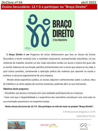 82
DeClara nº 64 abril 2023
Ensino Secundário: 12.º D a participar no “Braço Direito”
Vários alunos da turma do 12.º D irão participar no mês de maio no projeto “Braço Direito”.
O Braço Direito é um Programa da Junior Achievement que leva os alunos do Ensino
Secundário a terem contacto com a realidade empresarial, acompanhando voluntários, no seu
ambiente de trabalho, durante um dia. Cada voluntário recebe um aluno e mostra-lhe quais são
as tarefas habituais da sua função, partilha conhecimentos com o aluno que estará ao seu lado, o
qual coloca questões, compreende a aplicação prática das matérias que aprende na escola e
conhece a estrutura organizacional de uma empresa.
Através desta experiência prática, os alunos adquirem conhecimentos sobre a cultura, ética
de trabalho e as várias opções de carreiras existentes, podendo abrir os seus horizontes.
Objetivos deste programa:
- Possibilitar aos alunos o contacto com uma realidade profissional do seu interesse.
- Fazer com que a disponibilidade e a experiência dos voluntários constituam uma mais-valia na
sua orientação vocacional e no empenho escolar.
A Professora de Geografia C 12.ºD
Isabel Maria Pereira
 
