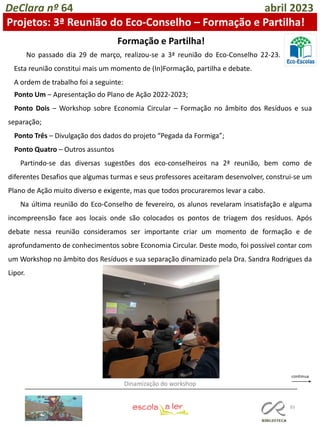 83
DeClara nº 64 abril 2023
Ponto Um – Apresentação do Plano de Ação 2022-2023;
Ponto Dois – Workshop sobre Economia Circular – Formação no âmbito dos Resíduos e sua
separação;
Ponto Três – Divulgação dos dados do projeto “Pegada da Formiga”;
Ponto Quatro – Outros assuntos
Partindo-se das diversas sugestões dos eco-conselheiros na 2ª reunião, bem como de
diferentes Desafios que algumas turmas e seus professores aceitaram desenvolver, construi-se um
Plano de Ação muito diverso e exigente, mas que todos procuraremos levar a cabo.
Na última reunião do Eco-Conselho de fevereiro, os alunos revelaram insatisfação e alguma
incompreensão face aos locais onde são colocados os pontos de triagem dos resíduos. Após
debate nessa reunião consideramos ser importante criar um momento de formação e de
aprofundamento de conhecimentos sobre Economia Circular. Deste modo, foi possível contar com
um Workshop no âmbito dos Resíduos e sua separação dinamizado pela Dra. Sandra Rodrigues da
Lipor.
Formação e Partilha!
Projetos: 3ª Reunião do Eco-Conselho – Formação e Partilha!
No passado dia 29 de março, realizou-se a 3ª reunião do Eco-Conselho 22-23.
Esta reunião constitui mais um momento de (In)Formação, partilha e debate.
A ordem de trabalho foi a seguinte:
Dinamização do workshop
 