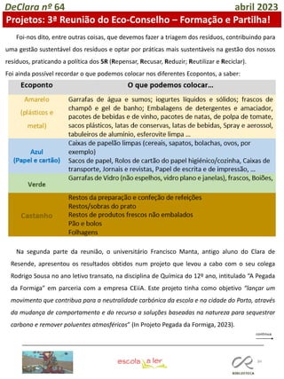 84
DeClara nº 64 abril 2023
Projetos: 3ª Reunião do Eco-Conselho – Formação e Partilha!
Foi-nos dito, entre outras coisas, que devemos fazer a triagem dos resíduos, contribuindo para
uma gestão sustentável dos resíduos e optar por práticas mais sustentáveis na gestão dos nossos
resíduos, praticando a política dos 5R (Repensar, Recusar, Reduzir; Reutilizar e Reciclar).
Foi ainda possível recordar o que podemos colocar nos diferentes Ecopontos, a saber:
Na segunda parte da reunião, o universitário Francisco Manta, antigo aluno do Clara de
Resende, apresentou os resultados obtidos num projeto que levou a cabo com o seu colega
Rodrigo Sousa no ano letivo transato, na disciplina de Química do 12º ano, intitulado “A Pegada
da Formiga” em parceria com a empresa CEiiA. Este projeto tinha como objetivo “lançar um
movimento que contribua para a neutralidade carbónica da escola e na cidade do Porto, através
da mudança de comportamento e do recurso a soluções baseadas na natureza para sequestrar
carbono e remover poluentes atmosféricos” (In Projeto Pegada da Formiga, 2023).
 