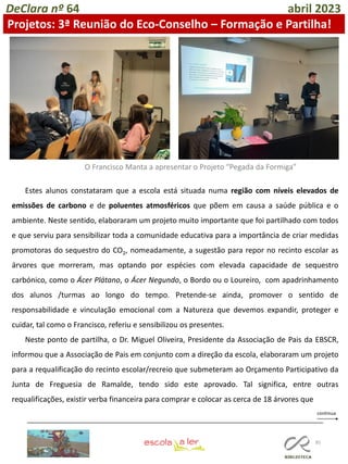 85
DeClara nº 64 abril 2023
Projetos: 3ª Reunião do Eco-Conselho – Formação e Partilha!
O Francisco Manta a apresentar o Projeto “Pegada da Formiga”
Estes alunos constataram que a escola está situada numa região com níveis elevados de
emissões de carbono e de poluentes atmosféricos que põem em causa a saúde pública e o
ambiente. Neste sentido, elaboraram um projeto muito importante que foi partilhado com todos
e que serviu para sensibilizar toda a comunidade educativa para a importância de criar medidas
promotoras do sequestro do CO2, nomeadamente, a sugestão para repor no recinto escolar as
árvores que morreram, mas optando por espécies com elevada capacidade de sequestro
carbónico, como o Ácer Plátano, o Ácer Negundo, o Bordo ou o Loureiro, com apadrinhamento
dos alunos /turmas ao longo do tempo. Pretende-se ainda, promover o sentido de
responsabilidade e vinculação emocional com a Natureza que devemos expandir, proteger e
cuidar, tal como o Francisco, referiu e sensibilizou os presentes.
Neste ponto de partilha, o Dr. Miguel Oliveira, Presidente da Associação de Pais da EBSCR,
informou que a Associação de Pais em conjunto com a direção da escola, elaboraram um projeto
para a requalificação do recinto escolar/recreio que submeteram ao Orçamento Participativo da
Junta de Freguesia de Ramalde, tendo sido este aprovado. Tal significa, entre outras
requalificações, existir verba financeira para comprar e colocar as cerca de 18 árvores que
 