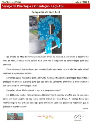 87
DeClara nº 64 abril 2023
Serviço de Psicologia e Orientação: Laço Azul
Campanha do Laço Azul
No âmbito do Mês da Prevenção dos Maus-Tratos na Infância e Juventude, a decorrer no
mês de Abril, a nossa escola aderiu mais uma vez à campanha de sensibilização para esta
temática.
Construímos um laço azul que tem estado afixado no exterior da entrada da escola, visível
para toda a comunidade escolar.
Enviámos registo fotográfico para a CNPDPCJ (Comissão Nacional de promoção dos direitos e
proteção das crianças e jovens), para que faça parte da Campanha promovida a nível nacional e
que será visível na comunicação social.
Porquê o mês de Abril e porquê o laço azul, perguntam vocês?
Em 1989, uma mulher norte-americana (Bonnie Finney) amarrou uma fita azul na antena do
carro, em homenagem ao seu neto, vítima mortal de maus-tratos. A criança tinha sido
maltratada pela mãe (filha de Bonnie) e pelo namorado. Com esse gesto quis “fazer com que as
pessoas se questionassem”.
 