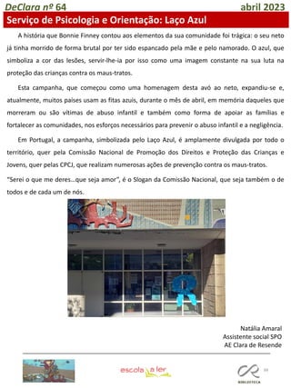 88
DeClara nº 64 abril 2023
A história que Bonnie Finney contou aos elementos da sua comunidade foi trágica: o seu neto
já tinha morrido de forma brutal por ter sido espancado pela mãe e pelo namorado. O azul, que
simboliza a cor das lesões, servir-lhe-ia por isso como uma imagem constante na sua luta na
proteção das crianças contra os maus-tratos.
Esta campanha, que começou como uma homenagem desta avó ao neto, expandiu-se e,
atualmente, muitos países usam as fitas azuis, durante o mês de abril, em memória daqueles que
morreram ou são vítimas de abuso infantil e também como forma de apoiar as famílias e
fortalecer as comunidades, nos esforços necessários para prevenir o abuso infantil e a negligência.
Em Portugal, a campanha, simbolizada pelo Laço Azul, é amplamente divulgada por todo o
território, quer pela Comissão Nacional de Promoção dos Direitos e Proteção das Crianças e
Jovens, quer pelas CPCJ, que realizam numerosas ações de prevenção contra os maus-tratos.
“Serei o que me deres…que seja amor”, é o Slogan da Comissão Nacional, que seja também o de
todos e de cada um de nós.
Natália Amaral
Assistente social SPO
AE Clara de Resende
Serviço de Psicologia e Orientação: Laço Azul
 
