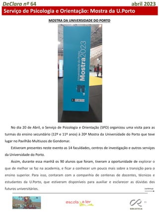 89
DeClara nº 64 abril 2023
Serviço de Psicologia e Orientação: Mostra da U.Porto
No dia 20 de Abril, o Serviço de Psicologia e Orientação (SPO) organizou uma visita para as
turmas do ensino secundário (12º e 11º anos) à 20ª Mostra da Universidade do Porto que teve
lugar no Pavilhão Multiusos de Gondomar.
Estiveram presentes neste evento as 14 faculdades, centros de investigação e outros serviços
da Universidade do Porto.
Assim, durante essa manhã os 90 alunos que foram, tiveram a oportunidade de explorar o
que de melhor se faz na academia, e ficar a conhecer um pouco mais sobre a transição para o
ensino superior. Para isso, contaram com a companhia de centenas de docentes, técnicos e
estudantes da U.Porto, que estiveram disponíveis para auxiliar e esclarecer as dúvidas dos
futuros universitários.
MOSTRA DA UNIVERSIDADE DO PORTO
 