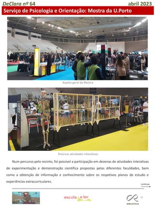 90
DeClara nº 64 abril 2023
Serviço de Psicologia e Orientação: Mostra da U.Porto
Num percurso pelo recinto, foi possível a participação em dezenas de atividades interativas
de experimentação e demonstração científica propostas pelas diferentes faculdades, bem
como a obtenção de informação e conhecimento sobre os respetivos planos de estudo e
experiências extracurriculares.
Aspeto geral da Mostra
Diversas atividades interativas
 