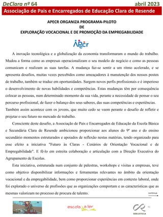 92
DeClara nº 64 abril 2023
Associação de Pais e Encarregados de Educação Clara de Resende
APECR ORGANIZA PROGRAMA-PILOTO
DE
EXPLORAÇÃO VOCACIONAL E DE PROMOÇÃO DA EMPREGABILIDADE
A inovação tecnológica e a globalização da economia transformaram o mundo do trabalho.
Mudou a forma como as empresas operacionalizam o seu modelo de negócio e como as pessoas
comunicam e realizam as suas tarefas. A mudança faz-se sentir a um ritmo acelerado, e se
apresenta desafios, muitas vezes percebidos como ameaçadores à manutenção dos nossos postos
de trabalho, também se traduz em oportunidades. Surgem novos perfis profissionais e é imperioso
o desenvolvimento de novas habilidades e competências. Estas mudanças têm por consequência
colocar as pessoas, num determinado momento da sua vida, perante a necessidade de pensar o seu
percurso profissional, de fazer o balanço dos seus saberes, das suas competências e experiências.
Também assim acontece com os jovens, que muito cedo se veem perante o desafio de refletir e
projetar o seu futuro no mercado de trabalho.
Consciente deste desafio, a Associação de Pais e Encarregados de Educação da Escola Básica
e Secundária Clara de Resende ambicionou proporcionar aos alunos do 9º ano e do ensino
secundário momentos estruturados e apoiados de reflexão nestas matérias, tendo organizado para
esse efeito a iniciativa "Futuro às Claras - Cenários de Orientação Vocacional e de
Empregabilidade". E fê-lo em estreita colaboração e articulação com a Direção Executiva do
Agrupamento de Escolas.
Esta iniciativa, estruturada num conjunto de palestras, workshops e visitas a empresas, teve
como objetivo disponibilizar informações e ferramentas relevantes no âmbito da orientação
vocacional e da empregabilidade, bem como proporcionar experiências em contexto laboral, onde
foi explorado o universo de profissões que as organizações comportam e as características que as
mesmas valorizam no processo de procura de talento.
 
