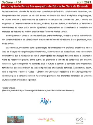 94
DeClara nº 64 abril 2023
Associação de Pais e Encarregados de Educação Clara de Resende
favoreceram uma tomada de decisão mais consciente e informada, com base nos interesses, nas
competências e nos projetos de vida dos alunos. No âmbito das visitas a empresas e organizações,
os alunos tiveram a oportunidade de conhecer o contexto de trabalho do CEiiA - Centro de
Engenharia e Desenvolvimento de Produto, da Porto Business School, da Farfetch e da Reitoria da
Universidade do Porto, visitas que os ajudaram a compreender as características e tendências do
mercado de trabalho e a melhor projetar o seu futuro no mundo laboral.
Participaram nas diversas sessões temáticas, entre Workshops, Palestras e visitas institucionais
em contexto laboral e de contacto com a realidade do mundo do trabalho e suas profissões, mais
de 60 jovens.
Esta iniciativa, que contou com a participação de formadores com profunda experiência na sua
área de atuação e de organizações de referência, superou todas as expectativas, indo ao encontro
do objetivo a que a Associação de Pais e Encarregados de Educação da Escola Básica e Secundária
Clara de Resende se propôs, entre outros, de promover a tomada de consciência dos desafios
existentes e/ou emergentes no contexto atual e futuro e permitir o contacto com importantes
ferramentas que desenvolvam as suas competências em diversos domínios. Acreditamos, assim,
que a iniciativa "Futuro às Claras - Cenários de Orientação Vocacional e de Empregabilidade"
contribuiu para a construção de um futuro mais promissor nas diferentes dimensões de vida dos
alunos: escolar, profissional e pessoal.
Teresa Chaves
(Associação de Pais e/ou Encarregados de Educação da Escola Clara de Resende)
 