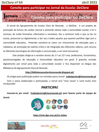 95
O Jornal da Agrupamento de Escolas Clara de Resende, o DeClara, é um projeto de
promoção da leitura, de caráter mensal e pretende colocar toda a comunidade escolar a ler e
escrever, de modo formativo, informativo e recreativo. Dar a conhecer tudo o que se faz na
escola, presencial ou digitalmente, e dar voz a todos aqueles que querem partilhar algo com a
comunidade educativa… Pretende constituir-se como um instrumento de educação para a
cidadania, de promoção do espírito crítico e de integração dos diferentes saberes, com recurso
às diferentes tecnologias da informação e comunicação, a um nível transversal.
Este projeto dirige-se e envolve alunos do 1.º ao 12.º ano, professores, funcionários,
pais/encarregados de educação e Comunidade educativa em geral. É gratuito, enviado
digitalmente por email para toda a comunidade escolar e fica disponível no blogue das
Bibliotecas do Agrupamento Clara de Resende.
http://bibliotecaescolarclararesende.blogspot.pt/
Os artigos para publicação podem ser enviadas para o email: isabelpereira@clararesende.pt
Com a vossa colaboração e participação, o Jornal será "mais nosso" e sairá muito mais
enriquecido!
PARTICIPA!
Inscreve-te por email (isabelpereira@clararesende.pt) para fazeres parte da equipa do
Jornal.
Convite para participar no DeClara
https://erte.dge.mec.pt/cic-clubes
DeClara nº 64 abril 2023
Convite para participar no Jornal da Escola: DeClara
 