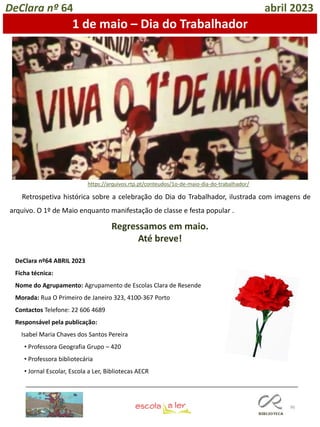 96
DeClara nº64 ABRIL 2023
Ficha técnica:
Nome do Agrupamento: Agrupamento de Escolas Clara de Resende
Morada: Rua O Primeiro de Janeiro 323, 4100-367 Porto
Contactos Telefone: 22 606 4689
Responsável pela publicação:
Isabel Maria Chaves dos Santos Pereira
• Professora Geografia Grupo – 420
• Professora bibliotecária
• Jornal Escolar, Escola a Ler, Bibliotecas AECR
Regressamos em maio.
Até breve!
DeClara nº 64 abril 2023
1 de maio – Dia do Trabalhador
https://arquivos.rtp.pt/conteudos/1o-de-maio-dia-do-trabalhador/
Retrospetiva histórica sobre a celebração do Dia do Trabalhador, ilustrada com imagens de
arquivo. O 1º de Maio enquanto manifestação de classe e festa popular .
 