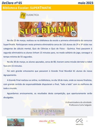 10
DeClara nº 65 maio 2023
Biblioteca Escolar: SUPERTMATIK
No dia 23 de março, realizou-se na biblioteca da escola a primeira eliminatória do concurso
SuperTmatik. Participaram nesta primeira eliminatória cerca de 110 alunos do 2º e 3º ciclos nas
categorias de cálculo mental, Quiz de Ciências e Quiz de Físico - Química. Para passarem à
segunda eliminatória os alunos tinham 15 minutos para, no modo solitário do jogo, conseguir o
tempo mínimo de 55 segundos.
No dia 30 de março, os alunos apurados, cerca de 80, tiveram como missão derrotar o robot
Yura em 15 minutos.
Foi com grande entusiasmo que passaram à Grande Final Mundial 61 alunos do nosso
Agrupamento.
A Grande Final realizou-se online, na biblioteca, no dia 18 de maio, onde os nossos finalistas,
com grande sentido de responsabilidade disputaram a final, “lado a lado” com os melhores de
todo o mundo.
Aguardamos ansiosamente, os resultados desta competição, que oportunamente serão
divulgados.
A dinamizadora da atividade
Professora Carla Salgado
 