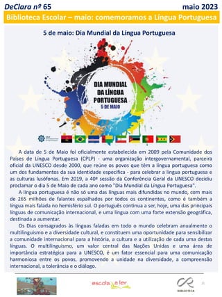 11
DeClara nº 65 maio 2023
Biblioteca Escolar – maio: comemoramos a Língua Portuguesa
5 de maio: Dia Mundial da Língua Portuguesa
A data de 5 de Maio foi oficialmente estabelecida em 2009 pela Comunidade dos
Países de Língua Portuguesa (CPLP) - uma organização intergovernamental, parceira
oficial da UNESCO desde 2000, que reúne os povos que têm a língua portuguesa como
um dos fundamentos da sua identidade específica - para celebrar a língua portuguesa e
as culturas lusófonas. Em 2019, a 40ª sessão da Conferência Geral da UNESCO decidiu
proclamar o dia 5 de Maio de cada ano como "Dia Mundial da Língua Portuguesa".
A língua portuguesa é não só uma das línguas mais difundidas no mundo, com mais
de 265 milhões de falantes espalhados por todos os continentes, como é também a
língua mais falada no hemisfério sul. O português continua a ser, hoje, uma das principais
línguas de comunicação internacional, e uma língua com uma forte extensão geográfica,
destinada a aumentar.
Os Dias consagrados às línguas faladas em todo o mundo celebram anualmente o
multilinguismo e a diversidade cultural, e constituem uma oportunidade para sensibilizar
a comunidade internacional para a história, a cultura e a utilização de cada uma destas
línguas. O multilinguismo, um valor central das Nações Unidas e uma área de
importância estratégica para a UNESCO, é um fator essencial para uma comunicação
harmoniosa entre os povos, promovendo a unidade na diversidade, a compreensão
internacional, a tolerância e o diálogo.
 