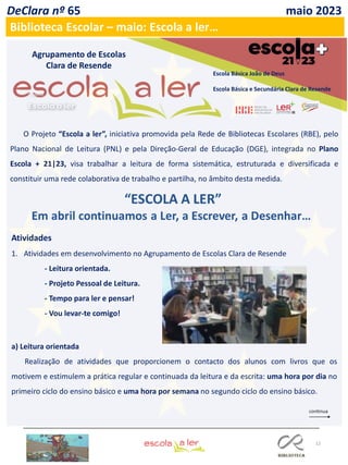 12
DeClara nº 65 maio 2023
Biblioteca Escolar – maio: Escola a ler…
Agrupamento de Escolas
Clara de Resende
Escola Básica João de Deus
Escola Básica e Secundária Clara de Resende
O Projeto “Escola a ler”, iniciativa promovida pela Rede de Bibliotecas Escolares (RBE), pelo
Plano Nacional de Leitura (PNL) e pela Direção-Geral de Educação (DGE), integrada no Plano
Escola + 21|23, visa trabalhar a leitura de forma sistemática, estruturada e diversificada e
constituir uma rede colaborativa de trabalho e partilha, no âmbito desta medida.
Atividades
1. Atividades em desenvolvimento no Agrupamento de Escolas Clara de Resende
- Leitura orientada.
- Projeto Pessoal de Leitura.
- Tempo para ler e pensar!
- Vou levar-te comigo!
a) Leitura orientada
Realização de atividades que proporcionem o contacto dos alunos com livros que os
motivem e estimulem a prática regular e continuada da leitura e da escrita: uma hora por dia no
primeiro ciclo do ensino básico e uma hora por semana no segundo ciclo do ensino básico.
 