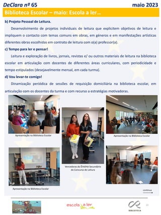 13
DeClara nº 65 maio 2023
b) Projeto Pessoal de Leitura.
Desenvolvimento de projetos individuais de leitura que explicitem objetivos de leitura e
impliquem o contacto com temas comuns em obras, em géneros e em manifestações artísticas
diferentes obras escolhidas em contrato de leitura com o(a) professor(a).
c) Tempo para ler e pensar!
Leitura e exploração de livros, jornais, revistas e/ ou outros materiais de leitura na biblioteca
escolar em articulação com docentes de diferentes áreas curriculares, com periodicidade e
tempo estipulados (desejavelmente mensal, em cada turma).
d) Vou levar-te comigo!
Dinamização periódica de sessões de requisição domiciliária na biblioteca escolar, em
articulação com os docentes da turma e com recurso a estratégias motivadoras.
Biblioteca Escolar – maio: Escola a ler…
Vencedoras do Ensino Secundário
do Concurso de Leitura
Apresentação na Biblioteca Escolar
Apresentação na Biblioteca Escolar
Apresentação na Biblioteca Escolar
 