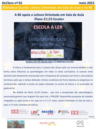 14
A BE apoia a Leitura Orientada em Sala de Aula
Plano 21|23 Escola+
A leitura é fundamental para o sucesso dos alunos pela sua transversalidade e pela
forma como influencia as aprendizagens em todas as áreas curriculares. O sucesso neste
domínio está diretamente relacionado com a frequência de contactos com livros e com práticas
de leitura, pelo que o tempo dedicado à leitura condiciona de forma decisiva os progressos na
compreensão, cabendo à escola um papel relevante no ensino da leitura e na promoção do
gosto de ler.
No âmbito do Plano 21|23 Escola+, que visa a recuperação das aprendizagens,
procurando garantir que ninguém fica para trás, o PNL2027 disponibiliza propostas de trabalho
integradas na ação Escola a Ler: para os 1.º e 2.º ciclos, Leitura Orientada na Sala de Aula e,
para o 3.º ciclo, Contratos de Leitura.
Escola a Ler em sala de aula e na Biblioteca Escolar
DeClara nº 65 maio 2023
Biblioteca Escolar: Leitura Orientada em Sala de Aula e na BE
 